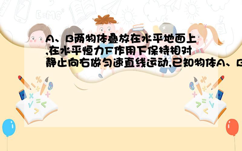 A、B两物体叠放在水平地面上,在水平恒力F作用下保持相对静止向右做匀速直线运动,已知物体A、B重分别5N和10N,A、B之间的动摩擦因数为0.40,F=1.8N1.B对A的摩擦力大小和方向?2.B与地面之间的动摩