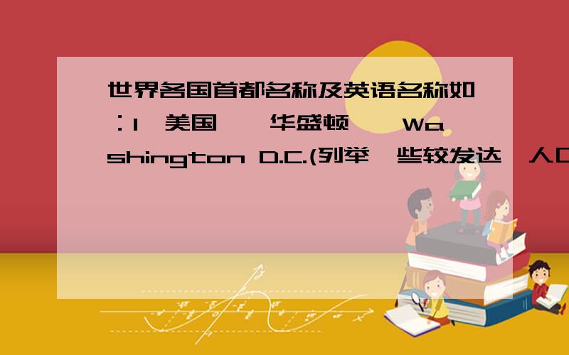 世界各国首都名称及英语名称如：1、美国——华盛顿——Washington D.C.(列举一些较发达,人口较多的国家）越多越好!