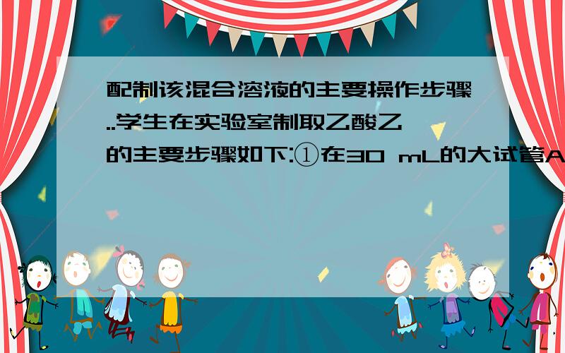 配制该混合溶液的主要操作步骤..学生在实验室制取乙酸乙酯的主要步骤如下:①在30 mL的大试管A中按体积比1:4:4的比例配制浓硫酸,乙醇和乙酸的混合溶液.②按下图连接好装置(装置气密性良