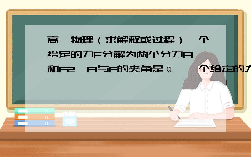 高一物理（求解释或过程）一个给定的力F分解为两个分力F1和F2,F1与F的夹角是α,一个给定的力F分解为两个分力F1和F2,F1与F的夹角是α,F2与F的夹角是β,α角减小大,则β角的变化情况如何,F2的变