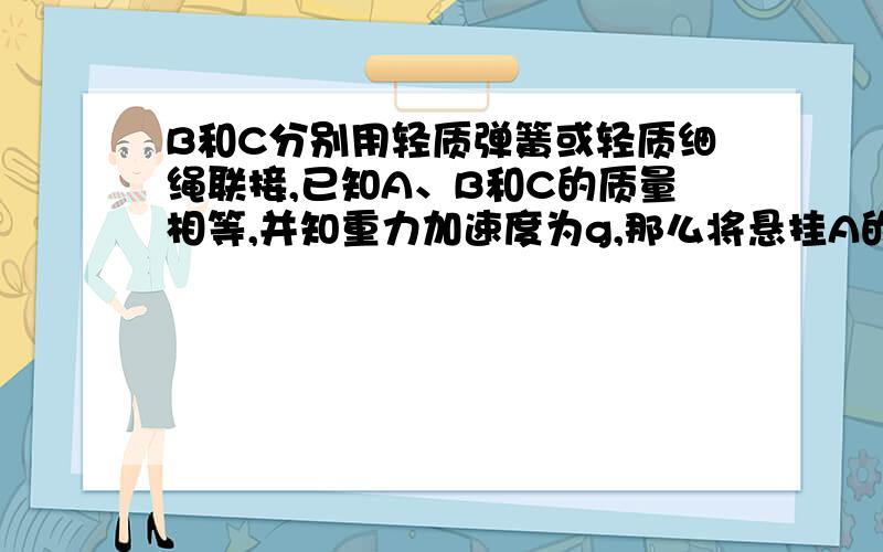 B和C分别用轻质弹簧或轻质细绳联接,已知A、B和C的质量相等,并知重力加速度为g,那么将悬挂A的轻绳烧断的瞬间,C的加速度大小____.可是为什么呢.弹簧给C一个向上的大小为mg的拉力,然后C还受