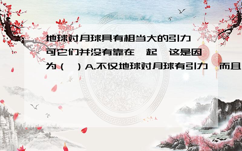 地球对月球具有相当大的引力,可它们并没有靠在一起,这是因为（ ）A.不仅地球对月球有引力,而且月球对地球也有引力,这两个力大小相等,方向相反,互相抵消了B.不仅地球对月球有引力,而且