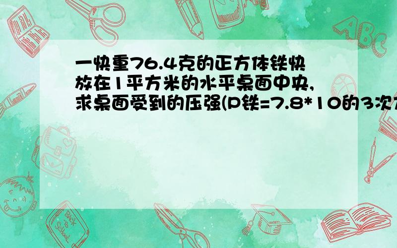 一快重76.4克的正方体铁快放在1平方米的水平桌面中央,求桌面受到的压强(P铁=7.8*10的3次方千克/立方米)