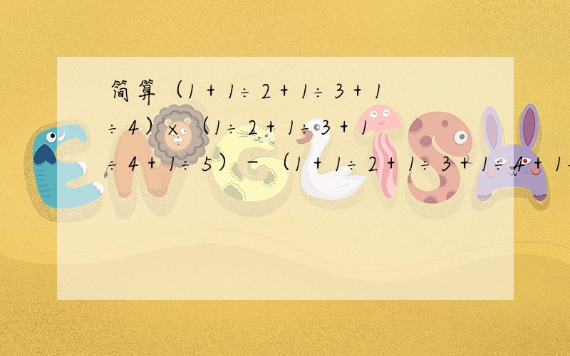 简算（1＋1÷2＋1÷3＋1÷4）×（1÷2＋1÷3＋1÷4＋1÷5）－（1＋1÷2＋1÷3＋1÷4＋1÷5）×（1÷2＋1÷简算（1＋1÷2＋1÷3＋1÷4）×（1÷2＋1÷3＋1÷4＋1÷5）－（1＋1÷2＋1÷3＋1÷4＋1÷5）×（1÷2＋1÷3＋1÷4 )