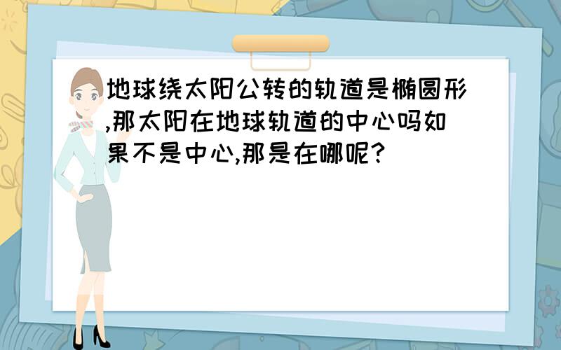 地球绕太阳公转的轨道是椭圆形,那太阳在地球轨道的中心吗如果不是中心,那是在哪呢?