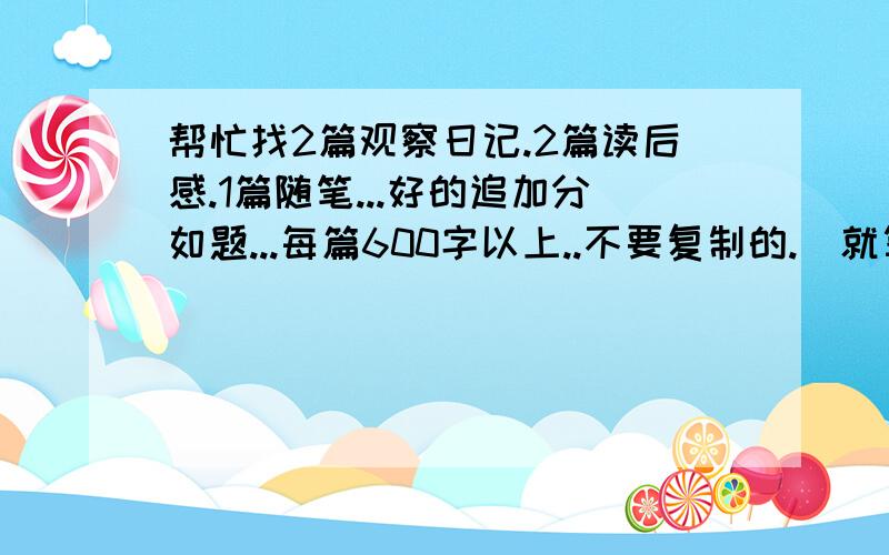 帮忙找2篇观察日记.2篇读后感.1篇随笔...好的追加分如题...每篇600字以上..不要复制的.（就算是复制的话..要不常见的...）帮忙!帮忙!好的追加分