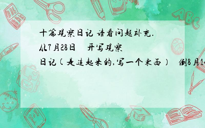 十篇观察日记 请看问题补充.从7月28日    开写观察日记(是连起来的,写一个东西）   倒8月14的中间最少有5篇.最多12篇.或者5---12篇中间的.最好多一点.暑假日记,求~~~~~拜托了素~~~~!~嗯~答滴好，