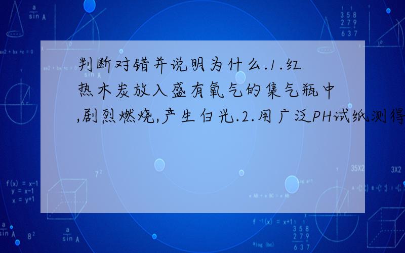 判断对错并说明为什么.1.红热木炭放入盛有氧气的集气瓶中,剧烈燃烧,产生白光.2.用广泛PH试纸测得某河水的PH为6.24（何谓广泛PH试纸?）3.硫在氧气中燃烧产生蓝紫色火焰.4.加热试管里的硫酸