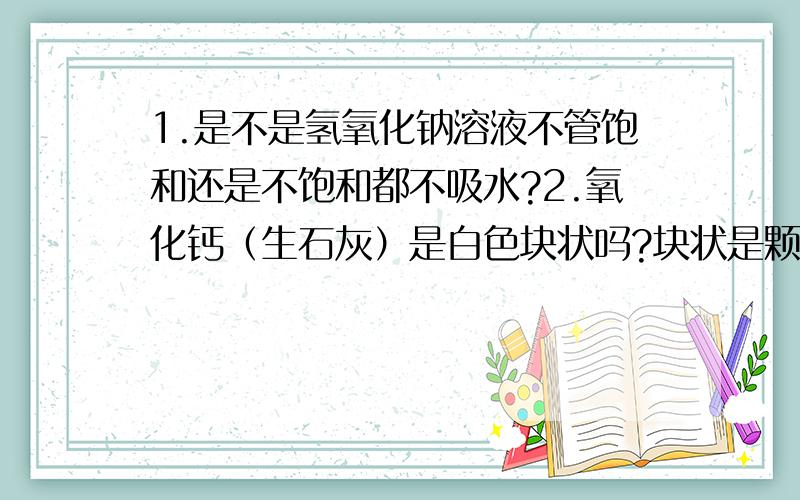 1.是不是氢氧化钠溶液不管饱和还是不饱和都不吸水?2.氧化钙（生石灰）是白色块状吗?块状是颗粒吗?粉末是微小的颗粒吗?3.在稀释浓硫酸时,用玻璃棒不断搅拌是因为怕不均匀受热吗?4.在给