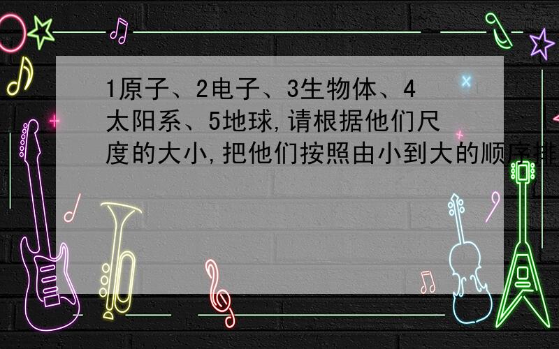 1原子、2电子、3生物体、4太阳系、5地球,请根据他们尺度的大小,把他们按照由小到大的顺序排列为------