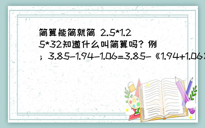 简算能简就简 2.5*1.25*32知道什么叫简算吗？例；3.85-1.94-1.06=3.85-《1.94+1.06》=3.85-3=0.85这个叫简算啊！