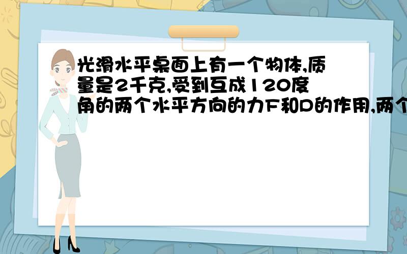 光滑水平桌面上有一个物体,质量是2千克,受到互成120度角的两个水平方向的力F和D的作用,两个力都是10...光滑水平桌面上有一个物体,质量是2千克,受到互成120度角的两个水平方向的力F和D的作