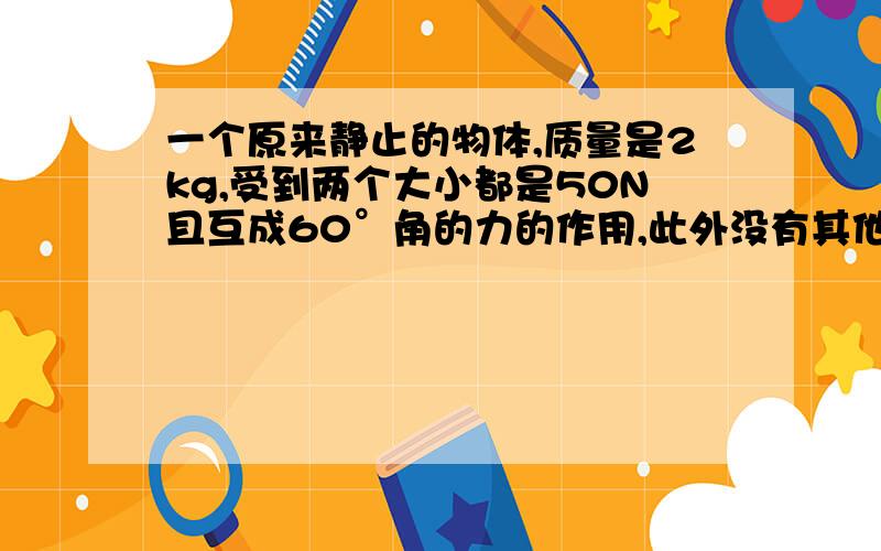 一个原来静止的物体,质量是2kg,受到两个大小都是50N且互成60°角的力的作用,此外没有其他的力.3s末这个物体的速度是多小?3s内物体发生的位移是多小?
