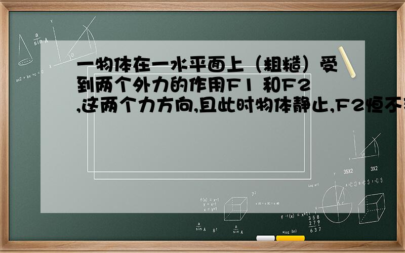 一物体在一水平面上（粗糙）受到两个外力的作用F1 和F2,这两个力方向,且此时物体静止,F2恒不变（接上面）F1随时间的增加而减小,问水平面与物体之间的摩擦力的变化情况