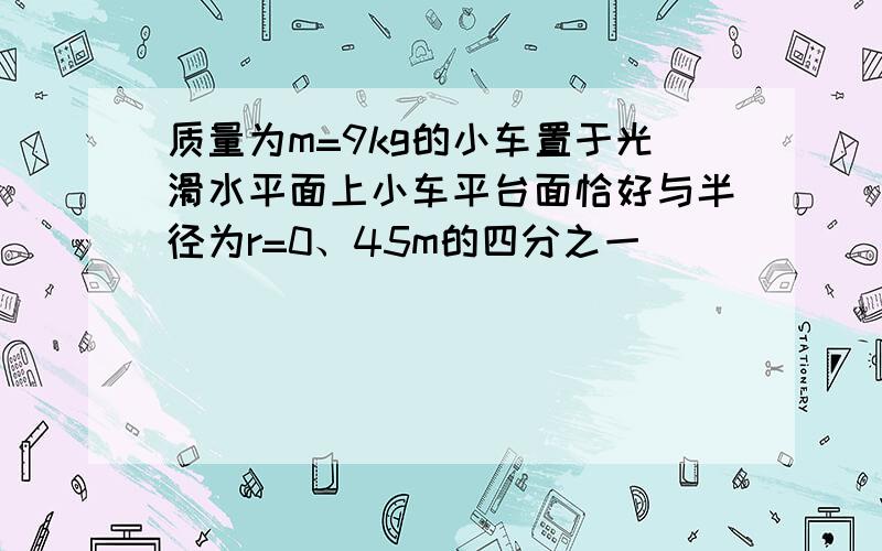 质量为m=9kg的小车置于光滑水平面上小车平台面恰好与半径为r=0、45m的四分之一