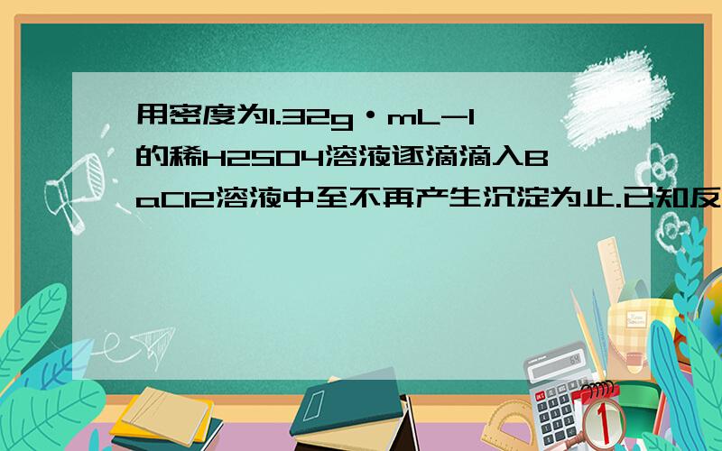 用密度为1.32g·mL-1的稀H2SO4溶液逐滴滴入BaCl2溶液中至不再产生沉淀为止.已知反应后所得溶液质量和加入的BaCl2溶液质量相等,则该稀H2SO4溶液的浓度为