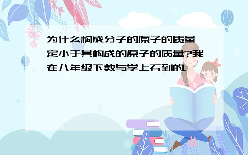 为什么构成分子的原子的质量一定小于其构成的原子的质量?我在八年级下教与学上看到的.