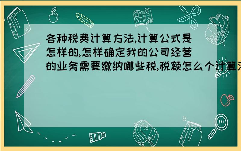 各种税费计算方法,计算公式是怎样的,怎样确定我的公司经营的业务需要缴纳哪些税,税额怎么个计算法