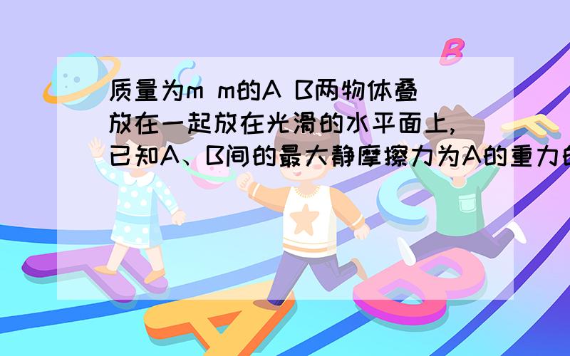 质量为m m的A B两物体叠放在一起放在光滑的水平面上,已知A、B间的最大静摩擦力为A的重力的μ倍（1）当用水平向右的力拉A时,为使A从B上滑下,拉力F应满足什么条件 （2）当用水平向右的力拉B