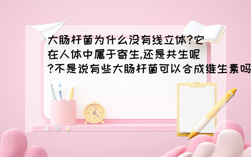 大肠杆菌为什么没有线立体?它在人体中属于寄生,还是共生呢?不是说有些大肠杆菌可以合成维生素吗