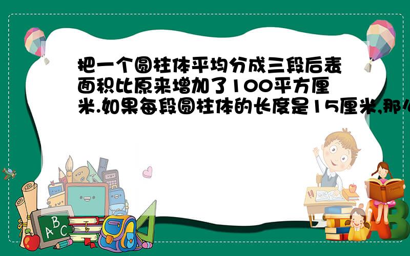 把一个圆柱体平均分成三段后表面积比原来增加了100平方厘米.如果每段圆柱体的长度是15厘米,那么这个圆柱原来的体积是多少平方厘米?