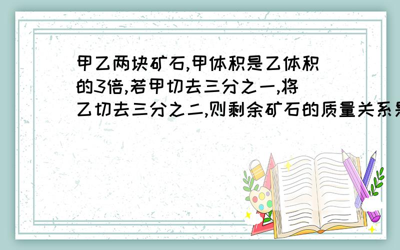 甲乙两块矿石,甲体积是乙体积的3倍,若甲切去三分之一,将乙切去三分之二,则剩余矿石的质量关系是