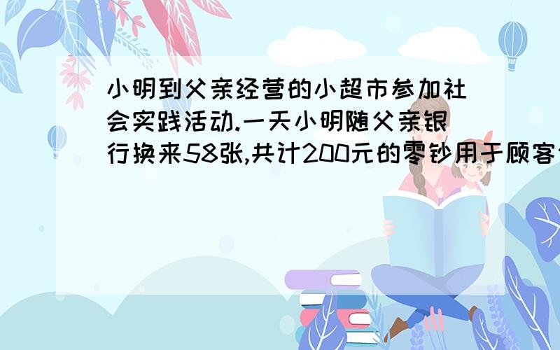 小明到父亲经营的小超市参加社会实践活动.一天小明随父亲银行换来58张,共计200元的零钞用于顾客付款时找零.细心的小明清理了一下,发现其中面值为1元的有20张,面值为10元的有7张,剩下的