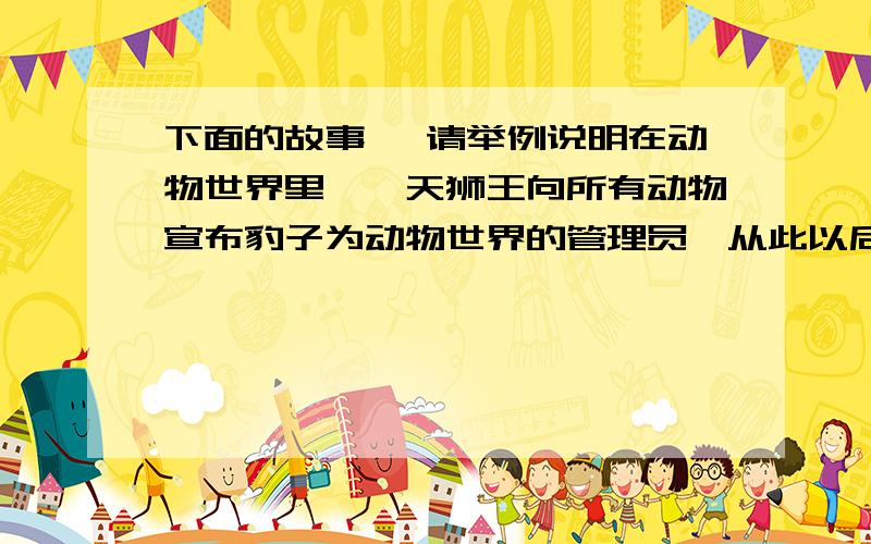 下面的故事 ,请举例说明在动物世界里,一天狮王向所有动物宣布豹子为动物世界的管理员,从此以后豹子凡事都事必恭亲,兢兢业业的安排着动物们的日常工作,生活,比如一头牛每天耕多少地,