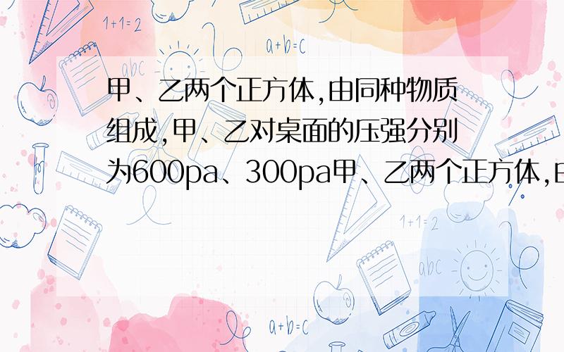 甲、乙两个正方体,由同种物质组成,甲、乙对桌面的压强分别为600pa、300pa甲、乙两个正方体,由同种物质组成,将它们放在水平桌面上,甲、乙对桌面的压强分别为600pa、300pa,若把体积较大的甲