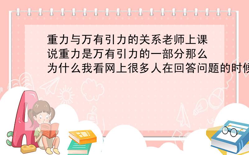 重力与万有引力的关系老师上课说重力是万有引力的一部分那么为什么我看网上很多人在回答问题的时候喜欢在万有引力后面加上（既重力）三个字?