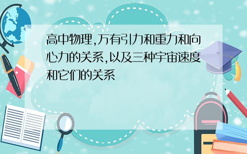 高中物理,万有引力和重力和向心力的关系,以及三种宇宙速度和它们的关系