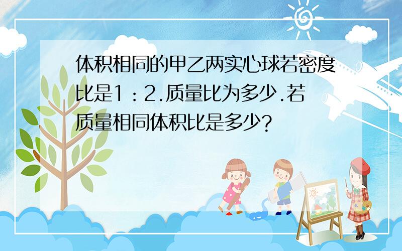 体积相同的甲乙两实心球若密度比是1：2.质量比为多少.若质量相同体积比是多少?