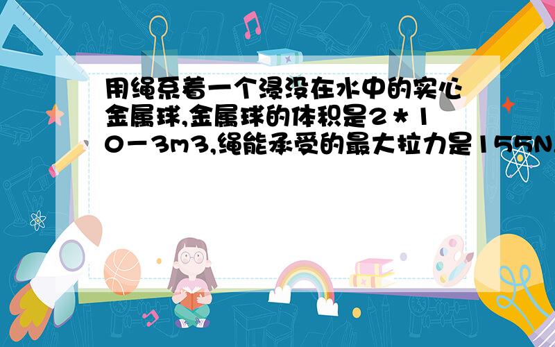 用绳系着一个浸没在水中的实心金属球,金属球的体积是2＊10－3m3,绳能承受的最大拉力是155N,将金属球慢慢向上提起．金属球在露出水面体积多大时,绳会断（水的阻力不计,P金属＝8000Kg/m3,G＝1