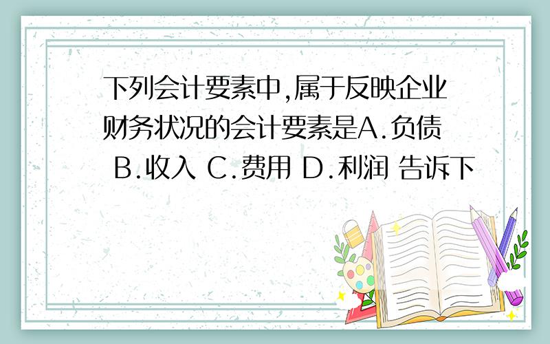 下列会计要素中,属于反映企业财务状况的会计要素是A.负债 B.收入 C.费用 D.利润 告诉下