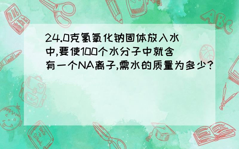 24.0克氢氧化钠固体放入水中,要使100个水分子中就含有一个NA离子,需水的质量为多少?