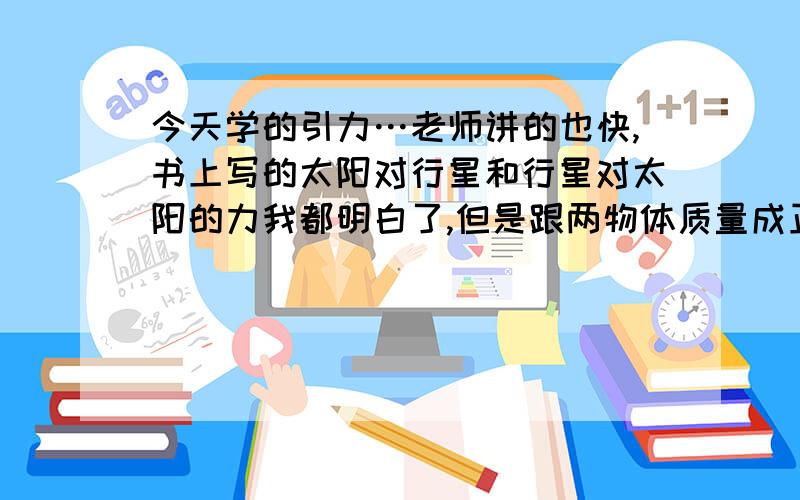 今天学的引力…老师讲的也快,书上写的太阳对行星和行星对太阳的力我都明白了,但是跟两物体质量成正比没看懂,说它们的力是相互的.那为什么不乘二?就算跟两行星质量有关…那引力有方