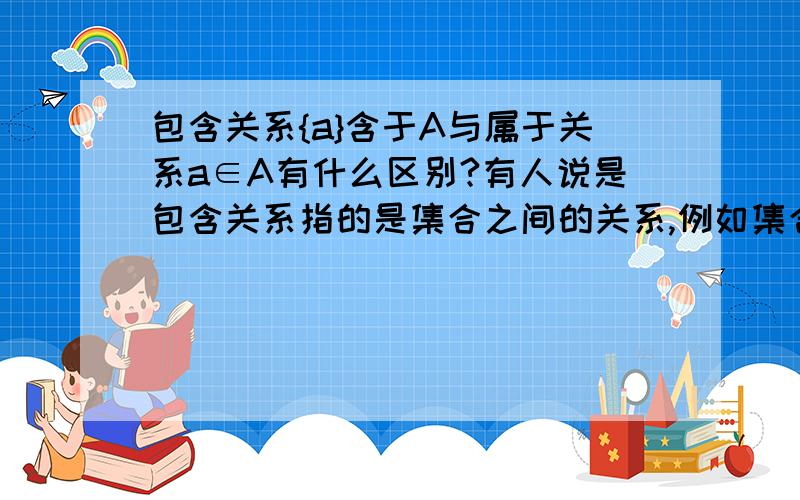 包含关系{a}含于A与属于关系a∈A有什么区别?有人说是包含关系指的是集合之间的关系,例如集合A={1,2,3}集合B={1,2},那么A就包含B而属于关系指的是元素和集合之间的关系如集合A={1,2,3},那么1就