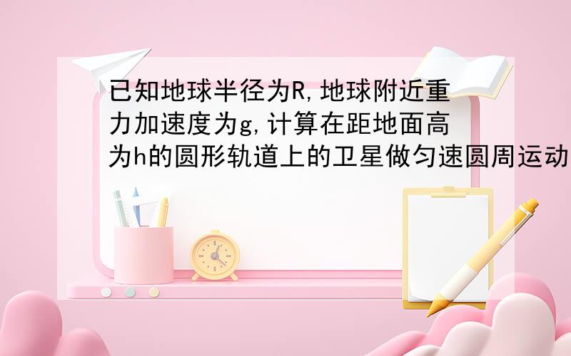 已知地球半径为R,地球附近重力加速度为g,计算在距地面高为h的圆形轨道上的卫星做匀速圆周运动的线速度v和周期T.