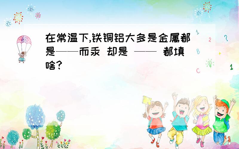 在常温下,铁铜铝大多是金属都是——而汞 却是 —— 都填啥?