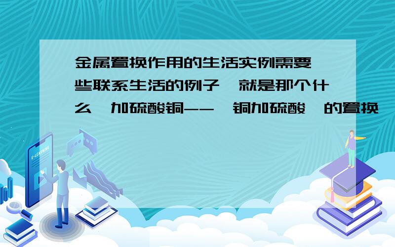 金属置换作用的生活实例需要一些联系生活的例子,就是那个什么镁加硫酸铜--〉铜加硫酸镁的置换