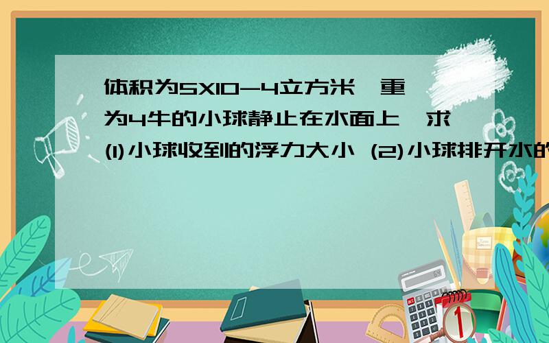 体积为5X10-4立方米,重为4牛的小球静止在水面上,求(1)小球收到的浮力大小 (2)小球排开水的体积是多少?