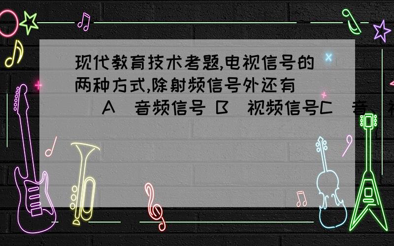 现代教育技术考题,电视信号的两种方式,除射频信号外还有( )A．音频信号 B．视频信号C．音、视频信号 D．彩色信号激光唱片上记录的是( )A．听觉信息的磁信号B．听觉信息的模拟信号C．听