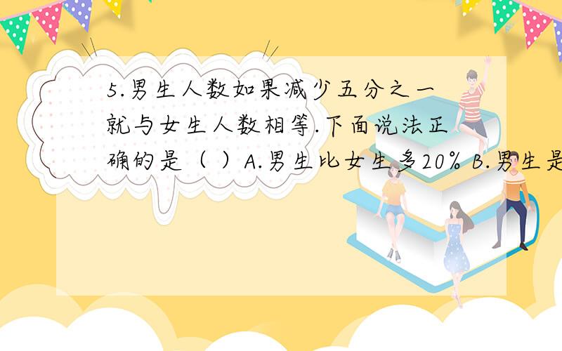 5.男生人数如果减少五分之一就与女生人数相等.下面说法正确的是（ ）A.男生比女生多20% B.男生是女生的20% C.女生比男生少20%6.做一批零件,甲需要8小时,乙需要10小时,甲的工作效率比乙的工