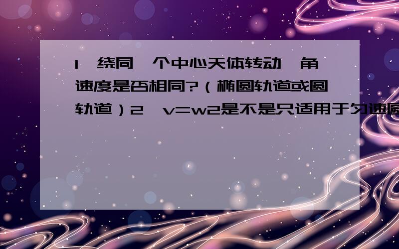 1,绕同一个中心天体转动,角速度是否相同?（椭圆轨道或圆轨道）2,v=w2是不是只适用于匀速圆周运动?不好意思，第二个打错了，是a=w2R