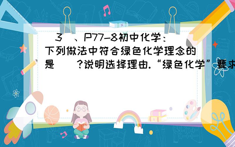 (3)、P77-8初中化学：下列做法中符合绿色化学理念的是（）?说明选择理由.“绿色化学”要求从根本上减少或杜绝污染.下列做法中符合绿色化学理念的是：A.实验室制氧气；B.实验室制CO2；C.