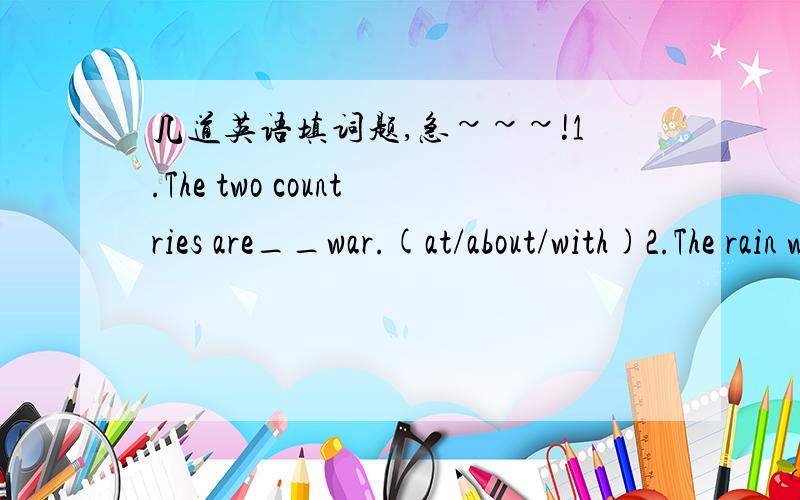 几道英语填词题,急~~~!1.The two countries are__war.(at/about/with)2.The rain was beating __the windows.(in/against/at)3.The train is ten minutes__time.(behind/after/before)4.there are many other people __Tom at the party.(but/beside/besides)5.