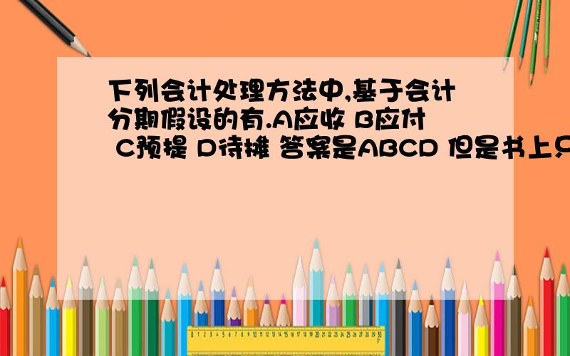 下列会计处理方法中,基于会计分期假设的有.A应收 B应付 C预提 D待摊 答案是ABCD 但是书上只有AB的选项 .求高手解释应该选什么,为什么.