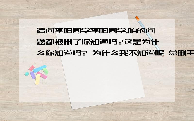 请问李阳同学李阳同学.咱的问题都被删了你知道吗?这是为什么你知道吗? 为什么我不知道呢 总删毛问题呢 那还问毛呢