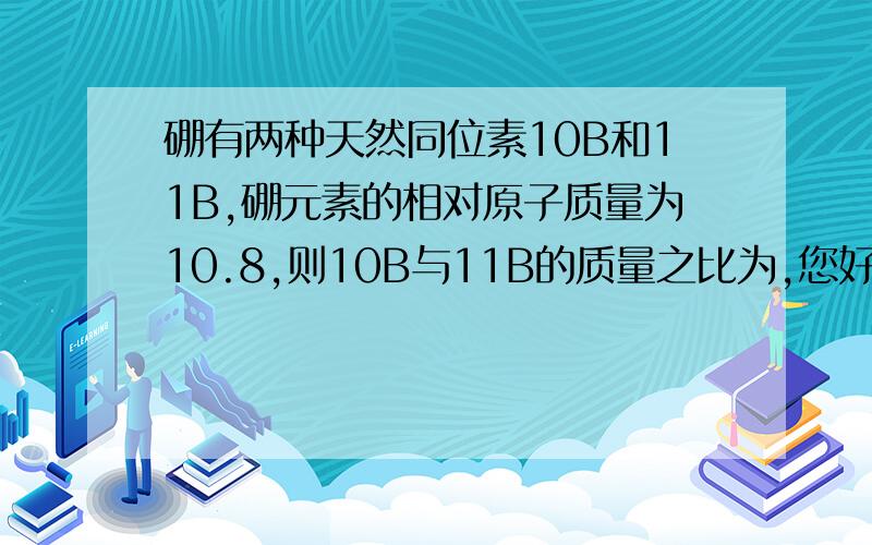 硼有两种天然同位素10B和11B,硼元素的相对原子质量为10.8,则10B与11B的质量之比为,您好,要过