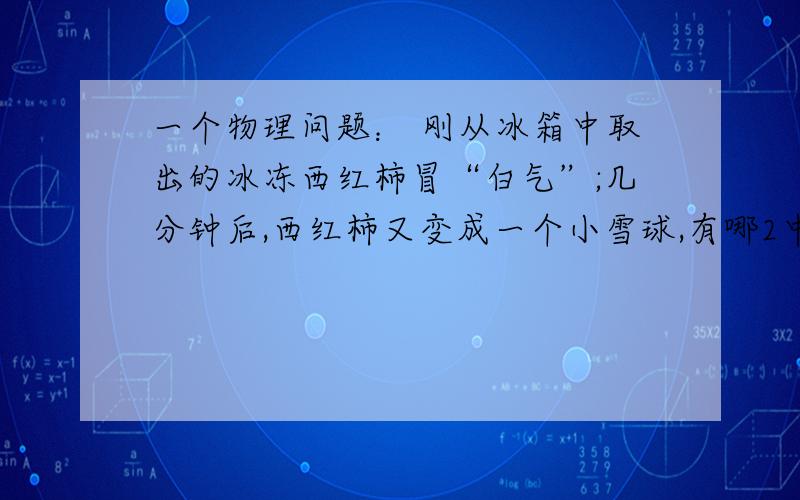 一个物理问题： 刚从冰箱中取出的冰冻西红柿冒“白气”;几分钟后,西红柿又变成一个小雪球,有哪2中物态变